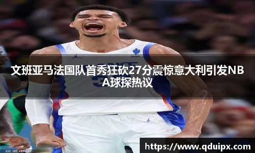 文班亚马法国队首秀狂砍27分震惊意大利引发NBA球探热议